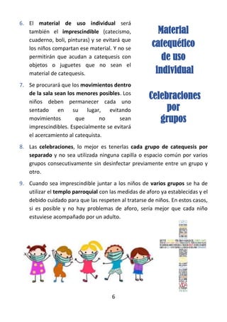6
6. El material de uso individual será
también el imprescindible (catecismo,
cuaderno, boli, pinturas) y se evitará que
los niños compartan ese material. Y no se
permitirán que acudan a catequesis con
objetos o juguetes que no sean el
material de catequesis.
7. Se procurará que los movimientos dentro
de la sala sean los menores posibles. Los
niños deben permanecer cada uno
sentado en su lugar, evitando
movimientos que no sean
imprescindibles. Especialmente se evitará
el acercamiento al catequista.
8. Las celebraciones, lo mejor es tenerlas cada grupo de catequesis por
separado y no sea utilizada ninguna capilla o espacio común por varios
grupos consecutivamente sin desinfectar previamente entre un grupo y
otro.
9. Cuando sea imprescindible juntar a los niños de varios grupos se ha de
utilizar el templo parroquial con las medidas de aforo ya establecidas y el
debido cuidado para que las respeten al tratarse de niños. En estos casos,
si es posible y no hay problemas de aforo, sería mejor que cada niño
estuviese acompañado por un adulto.
Material
catequético
de uso
individual
Celebraciones
por
grupos
 