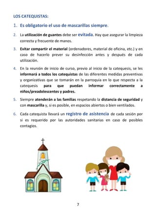 7
LOS CATEQUISTAS:
1. Es obligatorio el uso de mascarillas siempre.
2. La utilización de guantes debe ser evitada. Hay que asegurar la limpieza
correcta y frecuente de manos.
3. Evitar compartir el material (ordenadores, material de oficina, etc.) y en
caso de hacerlo prever su desinfección antes y después de cada
utilización.
4. En la reunión de inicio de curso, previo al inicio de la catequesis, se les
informará a todos los catequistas de las diferentes medidas preventivas
y organizativas que se tomarán en la parroquia en lo que respecta a la
catequesis para que puedan informar correctamente a
niños/preadolescentes y padres.
5. Siempre atenderán a las familias respetando la distancia de seguridad y
con mascarilla y, si es posible, en espacios abiertos o bien ventilados.
6. Cada catequista llevará un registro de asistencia de cada sesión por
si es requerido por las autoridades sanitarias en caso de posibles
contagios.
 