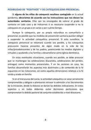 8
POSIBILIDAD DE “POSITIVOS” Y DE CATEQUESIS SEMI-PRESENCIAL:
Si alguno de los niños de catequesis resultase contagiado en la actual
pandemia, obraríamos de acuerdo con las instrucciones que nos diesen las
autoridades sanitarias. Ellas son las encargadas de valorar el grado de
contacto en cada caso y de indicarnos si es necesario suspender o no la
catequesis en un grupo o en varios y por cuánto tiempo.
Aunque la catequesis, por su propia naturaleza es comunitaria y
presencial, es posible que las medidas de prevención sanitaria puedan obligar
a suspender la actividad catequética presencial. Si esto sucediese, la
catequesis presencial se retomará cuando sea posible, y los catequistas
procurarán hacerse presentes de algún modo en la vida de los
niños/preadolescentes y de los padres, potenciando los medios digitales y
virtuales y ayudando a las familias a desarrollarse como Iglesia doméstica.
En estas eventuales situaciones, cuando sea posible, se debe procurar
que se mantengan las celebraciones (Eucaristía, celebraciones del perdón,
entregas) como momentos presenciales. Y en las sesiones en casa, las
familias desarrollarán los aspectos más doctrinales y de contenido de la fe
expuestos en los Catecismos, así como aquellas dimensiones relativas a la fe
vivida y orada en familia.
Si en el transcurso del curso, la actividad catequética se viese seriamente
comprometida y obligase a plantearse retrasar la admisión a los Sacramentos
de la Iniciación, desde la diócesis se darían las debidas indicaciones. En estos
aspectos y en todos debemos evitar decisiones particulares que
comprometan la debida pastoral de conjunto establecida a nivel diocesano.
 