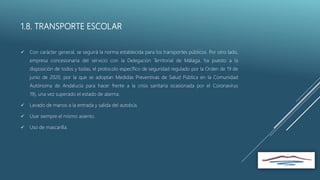 1.8. TRANSPORTE ESCOLAR
 Con carácter general, se seguirá la norma establecida para los transportes públicos. Por otro lado,
empresa concesionaria del servicio con la Delegación Territorial de Málaga, ha puesto a la
disposición de todos y todas, el protocolo específico de seguridad regulado por la Orden de 19 de
junio de 2020, por la que se adoptan Medidas Preventivas de Salud Pública en la Comunidad
Autónoma de Andalucía para hacer frente a la crisis sanitaria ocasionada por el Coronavirus
19), una vez superado el estado de alarma.
 Lavado de manos a la entrada y salida del autobús.
 Usar siempre el mismo asiento.
 Uso de mascarilla.
 