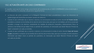 1.9.2. ACTUACIÓN ANTE UN CASO CONFIRMADO
En aquellos casos que el centro tenga conocimiento de la existencia de un CASO CONFIRMADO entre el alumnado o
personal (docente o no docente), actuará de la siguiente forma:
 La Dirección del centro contactará con la Delegación Territorial de Salud, procediéndose a seguir las indicaciones de
epidemiología del Distrito/Área de Gestión Sanitaria de referencia.
 Cuando el caso confirmado sea un alumno o alumna y la comunicación la reciba el centro docente en horario escolar,
procederá a contactar con las familias de los alumnos de la misma clase, para que con normalidad y de forma escalonada
procedan a recoger a los alumnos, manteniendo las medidas de protección (mascarilla y distanciamiento físico). Se
asimismo a las familias de que deben iniciar un período de cuarentena, sin menoscabo que desde “Atención Primaria de
Salud”, contactarán con cada uno de ellos.
 Cuando el caso confirmado sea un alumno o alumna y la comunicación la reciba el centro docente fuera del horario
escolar, procederá a contactar con las familias de los alumnos de la misma clase, para que no acudan al centro docente e
informando que deben iniciar un período de cuarentena, sin menoscabo que desde “Atención Primaria de Salud”
con cada uno de ellos.
 
