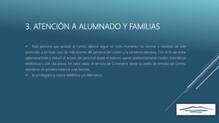 3. ATENCIÓN A ALUMNADO Y FAMILIAS
 Toda persona que acceda al Centro deberá seguir en todo momento las normas y medidas de este
protocolo, y en todo caso las indicaciones del personal del Centro y la cartelería expuesta. Con el fin de evitar
aglomeraciones y reducir el acceso del personal desde el exterior, usarán preferentemente medios telemáticos
telefónicos y con cita previa. En estos casos, el servicio de Conserjería desde la caseta de entrada del Centro,
atenderán en primera instancia a las familias.
 Se privilegiará la tutoría telefónica y/o telemática.
 
