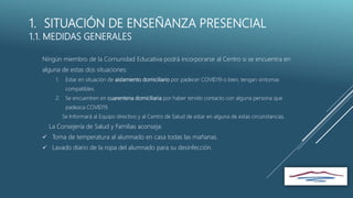 1. SITUACIÓN DE ENSEÑANZA PRESENCIAL
1.1. MEDIDAS GENERALES
Ningún miembro de la Comunidad Educativa podrá incorporarse al Centro si se encuentra en
alguna de estas dos situaciones:
1. Estar en situación de aislamiento domiciliario por padecer COVID19 o bien, tengan síntomas
compatibles.
2. Se encuentren en cuarentena domiciliaria por haber tenido contacto con alguna persona que
padezca COVID19.
Se Informará al Equipo directivo y al Centro de Salud de estar en alguna de estas circunstancias.
La Consejería de Salud y Familias aconseja:
 Toma de temperatura al alumnado en casa todas las mañanas.
 Lavado diario de la ropa del alumnado para su desinfección.
 