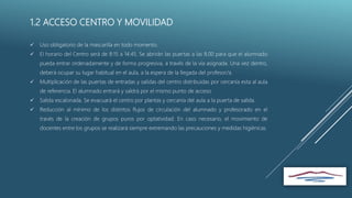 1.2 ACCESO CENTRO Y MOVILIDAD
 Uso obligatorio de la mascarilla en todo momento.
 El horario del Centro será de 8:15 a 14:45. Se abrirán las puertas a las 8.00 para que el alumnado
pueda entrar ordenadamente y de forma progresiva, a través de la vía asignada. Una vez dentro,
deberá ocupar su lugar habitual en el aula, a la espera de la llegada del profesor/a.
 Multiplicación de las puertas de entradas y salidas del centro distribuidas por cercanía esta al aula
de referencia. El alumnado entrará y saldrá por el mismo punto de acceso.
 Salida escalonada. Se evacuará el centro por plantas y cercanía del aula a la puerta de salida.
 Reducción al mínimo de los distintos flujos de circulación del alumnado y profesorado en el
través de la creación de grupos puros por optatividad. En caso necesario, el movimiento de
docentes entre los grupos se realizará siempre extremando las precauciones y medidas higiénicas.
 
