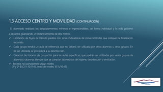 1.3 ACCESO CENTRO Y MOVILIDAD (CONTINUACIÓN)
El alumnado realizará los desplazamientos mínimos e imprescindibles, de forma individual y lo más próximo
a la pared, guardando un distanciamiento de dos metros.
 Limitación de flujos de tránsito pasillos con lonas indicadoras de zonas limítrofes que indiquen la finalización
recorrido
 Cada grupo tendrá un aula de referencia que no deberá ser utilizada por otros alumnos u otros grupos. En
de ser utilizada, se procederá a su desinfección.
 Creación de horarios de ocupación para las aulas específicas, que podrán ser utilizadas por varios grupos de
alumnos y alumnas siempre que se cumplan las medidas de higiene, desinfección y ventilación.
 Recreos no coincidentes según niveles
(1º y 2º ESO 11:15/11:45, resto de niveles 10:15/10:45)
 