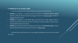 1.4 Habilitación de vías entradas y salidas
Las entradas y salidas del centro estarán distribuidas a través de tres puntos de acceso:
 ENTRADA 1: Corresponde a la habitual entrada del alumnado por calle Santo Tomás de Aquino.
Accederá y saldrá por ella todo el alumnado cuya aula se encuentre en el edificio antiguo orientada a la
zona este (Calle Santo Tomás).
 ENTRADA 2: Corresponde a la calle Ignacio Mena que comunica con el Teatro Auditorio Felipe VI.
Accederá por ella todo el alumnado cuya aula se encuentre en el edificio antiguo orientada al oeste y
módulo bachillerato (Calle acceso Teatro).
 ENTRADA 3: Corresponde a la puerta de entrada que se encuentra en la Calle Ricardo Ortega. Accederá y
saldrá por ella todo el alumnado cuya aula se encuentre en el edificio nuevo.
El alumnado que a última hora esté en un aula específica, abandonará el centro por la vía de salida
más cercana.
 