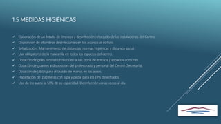 1.5 MEDIDAS HIGIÉNICAS
 Elaboración de un listado de limpieza y desinfección reforzado de las instalaciones del Centro
 Disposición de alfombras desinfectantes en los accesos al edificio.
 Señalización : Mantenimiento de distancias, normas higiénicas y distancia social.
 Uso obligatorio de la mascarilla en todos los espacios del centro.
 Dotación de geles hidroalcohólicos en aulas, zona de entrada y espacios comunes.
 Dotación de guantes a disposición del profesorado y personal del Centro (Secretaría).
 Dotación de jabón para el lavado de manos en los aseos.
 Habilitación de papeleras con tapa y pedal para los EPIs desechados.
 Uso de los aseos al 50% de su capacidad. Desinfección varías veces al día.
 