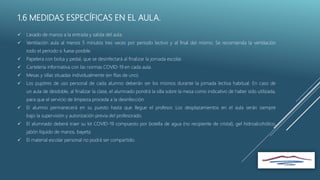 1.6 MEDIDAS ESPECÍFICAS EN EL AULA.
 Lavado de manos a la entrada y salida del aula.
 Ventilación aula al menos 5 minutos tres veces por periodo lectivo y al final del mismo. Se recomienda la ventilación
todo el periodo si fuese posible.
 Papelera con bolsa y pedal, que se desinfectará al finalizar la jornada escolar.
 Cartelería informativa con las normas COVID-19 en cada aula.
 Mesas y sillas situadas individualmente (en filas de uno).
 Los pupitres de uso personal de cada alumno deberán ser los mismos durante la jornada lectiva habitual. En caso de
un aula de desdoble, al finalizar la clase, el alumnado pondrá la silla sobre la mesa como indicativo de haber sido utilizada,
para que el servicio de limpieza proceda a la desinfección.
 El alumno permanecerá en su puesto hasta que llegue el profesor. Los desplazamientos en el aula serán siempre
bajo la supervisión y autorización previa del profesorado.
 El alumnado deberá traer su kit COVID-19 compuesto por botella de agua (no recipiente de cristal), gel hidroalcohólico,
jabón líquido de manos, bayeta.
 El material escolar personal no podrá ser compartido.
 