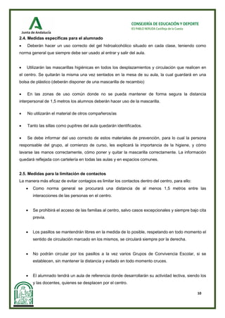 10
CONSEJERÍA DE EDUCACIÓN Y DEPORTE
IES PABLO NERUDA Castilleja de la Cuesta
2.4. Medidas específicas para el alumnado
• Deberán hacer un uso correcto del gel hidroalcohólico situado en cada clase, teniendo como
norma general que siempre debe ser usado al entrar y salir del aula.
• Utilizarán las mascarillas higiénicas en todos los desplazamientos y circulación que realicen en
el centro. Se quitarán la misma una vez sentados en la mesa de su aula, la cual guardará en una
bolsa de plástico (deberán disponer de una mascarilla de recambio)
• En las zonas de uso común donde no se pueda mantener de forma segura la distancia
interpersonal de 1,5 metros los alumnos deberán hacer uso de la mascarilla.
• No utilizarán el material de otros compañeros/as
• Tanto las sillas como pupitres del aula quedarán identificados.
• Se debe informar del uso correcto de estos materiales de prevención, para lo cual la persona
responsable del grupo, al comienzo de curso, les explicará la importancia de la higiene, y cómo
lavarse las manos correctamente, cómo poner y quitar la mascarilla correctamente. La información
quedará reflejada con cartelería en todas las aulas y en espacios comunes.
2.5. Medidas para la limitación de contactos
La manera más eficaz de evitar contagios es limitar los contactos dentro del centro, para ello:
• Como norma general se procurará una distancia de al menos 1,5 metros entre las
interacciones de las personas en el centro.
• Se prohibirá el acceso de las familias al centro, salvo casos excepcionales y siempre bajo cita
previa.
• Los pasillos se mantendrán libres en la medida de lo posible, respetando en todo momento el
sentido de circulación marcado en los mismos, se circulará siempre por la derecha.
• No podrán circular por los pasillos a la vez varios Grupos de Convivencia Escolar, si se
establecen, sin mantener la distancia y evitado en todo momento cruces.
• El alumnado tendrá un aula de referencia donde desarrollarán su actividad lectiva, siendo los
y las docentes, quienes se desplacen por el centro.
 