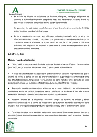 11
CONSEJERÍA DE EDUCACIÓN Y DEPORTE
IES PABLO NERUDA Castilleja de la Cuesta
• En el caso de impartir las actividades de Audición y lenguaje, Pedagogía terapéutica se
atenderá al alumnado siempre que sea posible en su aula de referencia. En caso de que no
sea posible se intentará la movilidad mínima posible del alumnado.
• Se potenciará las actividades con el alumnado al aire libre, siempre manteniendo el debido
distancia-miento entre los distintos grupos.
• En las zonas de usos comunes como bibliotecas, sala de profesorado, salón de actos… el
aforo estará limitado, tomando como criterio principalmente el poder mantener la distancia de
1,5 metros entre los ocupantes de dichas zonas, en caso de no ser posible el uso de la
mascarilla será obligatorio. No obstante, se debe limitar el uso de dichas dependencias sólo a
casos estrictamente necesarios.
2.6. Otras medidas
Medidas referidas a las familias
• Deben medir la temperatura al alumnado antes de llevarlos al centro. En caso de tener fiebre
(más de 37,5 Cº) o síntomas compatibles son el Covid no puede acudir al centro.
• Al inicio de curso firmarán una declaración comunicando que se hacen responsables de que el
alumno no acudirá al centro en caso de tener manifestaciones sugerentes de la enfermedad como
tos, dificultad respiratoria, temperatura > 37'5º, diarrea; así como no haber tenido contacto con otras
personas enfermas o con indicios de infección (se adjunta modelo al final del Protocolo)
• Respetarán en todo caso las medidas adoptadas por el centro, facilitando a los trabajadores del
mismo llevar a cabo las medidas preventivas, siendo conscientes del esfuerzo que para ellos supone
esta nueva normalidad con el fin de conseguir un Entorno Escolar Seguro.
• Hacemos hincapié en la importancia que tiene cumplir los horarios de entrada y salida
escalonada propuestos por el centro, los cuales deben ser cumplidos de manera estricta pues es la
situación más preocupante al poder producirse aglomeraciones y falta de distanciamiento social.
• Por el bien de todos, no se admitirán a alumnado que presente fiebre, tos persistente, diarreas o
vómitos. En caso de presentar alguno de los anteriores síntomas tendrán que ir al médico y solicitar
justificante.
 