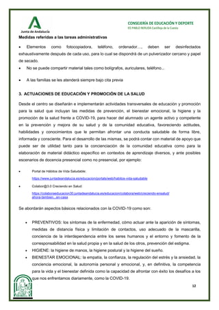 12
CONSEJERÍA DE EDUCACIÓN Y DEPORTE
IES PABLO NERUDA Castilleja de la Cuesta
Medidas referidas a las tareas administrativas
• Elementos como fotocopiadora, teléfono, ordenador…, deben ser desinfectados
exhaustivamente después de cada uso, para lo cual se dispondrá de un pulverizador cercano y papel
de secado.
• No se puede compartir material tales como bolígrafos, auriculares, teléfono...
• A las familias se les atenderá siempre bajo cita previa
3. ACTUACIONES DE EDUCACIÓN Y PROMOCIÓN DE LA SALUD
Desde el centro se diseñarán e implementarán actividades transversales de educación y promoción
para la salud que incluyan las medidas de prevención, el bienestar emocional, la higiene y la
promoción de la salud frente a COVID-19, para hacer del alumnado un agente activo y competente
en la prevención y mejora de su salud y de la comunidad educativa, favoreciendo actitudes,
habilidades y conocimientos que le permitan afrontar una conducta saludable de forma libre,
informada y consciente. Para el desarrollo de las mismas, se podrá contar con material de apoyo que
puede ser de utilidad tanto para la concienciación de la comunidad educativa como para la
elaboración de material didáctico específico en contextos de aprendizaje diversos, y ante posibles
escenarios de docencia presencial como no presencial, por ejemplo:
• Portal de Hábitos de Vida Saludable:
https://www.juntadeandalucia.es/educacion/portals/web/habitos-vida-saludable
• Colabor@3.0 Creciendo en Salud:
https://colaboraeducacion30.juntadeandalucia.es/educacion/colabora/web/creciendo-ensalud/
ahora-tambien...en-casa
Se abordarán aspectos básicos relacionados con la COVID-19 como son:
• PREVENTIVOS: los síntomas de la enfermedad, cómo actuar ante la aparición de síntomas,
medidas de distancia física y limitación de contactos, uso adecuado de la mascarilla,
conciencia de la interdependencia entre los seres humanos y el entorno y fomento de la
corresponsabilidad en la salud propia y en la salud de los otros, prevención del estigma.
• HIGIENE: la higiene de manos, la higiene postural y la higiene del sueño.
• BIENESTAR EMOCIONAL: la empatía, la confianza, la regulación del estrés y la ansiedad, la
conciencia emocional, la autonomía personal y emocional, y, en definitiva, la competencia
para la vida y el bienestar definida como la capacidad de afrontar con éxito los desafíos a los
que nos enfrentamos diariamente, como la COVID-19.
•
 
