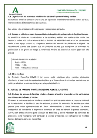 14
CONSEJERÍA DE EDUCACIÓN Y DEPORTE
IES PABLO NERUDA Castilleja de la Cuesta
4.4. Organización del alumnado en el interior del centro para entradas y salidas
El alumnado entrará al centro de uno en uno. Se organizará en el interior del centro en filas por aula,
manteniendo las distancias físicas de seguridad.
Las salidas y las entradas serán organizadas y escalonadas, por aulas.
4.5. Acceso al edificio en caso de necesidad o indicación del profesorado de familias / tutores
La atención al público en horario distinto al de entradas y salidas, será mediante cita previa. Las
familias o tutores sólo podrán entrar al edificio en caso de necesidad o indicación del personal del
centro o del equipo COVID-19, cumpliendo siempre las medidas de prevención e higiene. Se
recomendará cuando sea posible, que las personas adultas que acompañen al alumnado no
pertenezcan a los grupos de riesgo o vulnerables. Horario de atención al público (Sólo con cita
previa):
Horario de atención al público:
9:00h – 10:30h
12:30h – 14:00h
16:30 – 17:30 (tutorías familias)
4.6. Otras medidas
La Comisión Específica COVID-19 del centro, podrá establecer otras medidas adicionales
atendiendo al avance de las evidencias científicas y al desarrollo de la normativa sanitaria que se
publique referida a la crisis sanitaria provocada por la COVID-19.
5. ACCESO DE FAMILIAS Y OTRAS PERSONAS AJENAS AL CENTRO
5.1. Medidas de acceso de familias y tutores legales al centro, proveedores y/o particulares
que presten servicios en el centro.
El acceso al centro por parte de familiares, proveedores y de personas ajenas al centro se realizará
en horario distinto al establecido para las entradas y salidas del alumnado. Se establecerán citas
previas para evitar aglomeraciones en zonas administrativas o zonas comunes. De forma
excepcional, se considerará el régimen de distancias en colas de atención al público (secretaría,
AMPA): con cintas adhesivas para señalizar las distancias, y con la instalación de elementos de
protección como mamparas “anti contagio”, o viseras protectoras, que reforzarán las medidas
básicas de higiene, como las mascarillas.
 