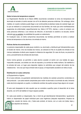 17
CONSEJERÍA DE EDUCACIÓN Y DEPORTE
IES PABLO NERUDA Castilleja de la Cuesta
Sobre la toma de temperatura corporal
La Organización Mundial de la Salud (OMS) recomienda considerar la toma de temperatura del
alumnado al acceder al centro escolar con el fin de detectar personas enfermas. Sin embargo, dicha
medida, en nuestro contexto puede llegar a ser controvertida al plantear dudas de carácter legal, por
lo que se realizará un compromiso documental con las familias, de modo que ante manifestaciones
sugerentes de enfermedad, específicamente tos, fiebre (>37´5ºC), diarrea, o ante el contacto con
otras personas enfermas o con indicios de infección, el alumnado no asistirá a la escuela, siendo
valorado por su pediatra, la posibilidad de quedar en aislamiento.
En Cualquier caso, en dicho compromiso documental, las familias permitirán al centro a realizar
tomas de temperatura a los alumnos a la entrada al mismo.
Rutinas diarias de acomodación
La persona responsable de cada grupo recibirá a su alumnado y distribuirá gel hidroalcohólico para
el lavado de manos. Una vez lavadas las manos, se colocará en fila en el pasillo de entrada en las
marcas realizadas al efecto para respetar la distancia de seguridad. En caso de lluvia, se preverá la
zona y procedimiento de entrada del alumnado.
Como norma general, se permitirá a cada alumno acceder al centro con una botella de agua,
mascarilla colocada, una bolsita con otra de repuesto y la comida de media mañana. Se habilitará a
la entrada del aula, un lugar para depositar objetos no admitidos que vengan del exterior de las
instalaciones. Una vez que haya entrado todo el grupo, el responsable accederá con ellos al aula.
Distribución en aulas ordinarias
a) Equipamiento e higiene.
En el aula ordinaria, se guardarán estrictamente las medidas de carácter preventivo contenidas en
este protocolo. Las aulas estarán preparadas para recibir al alumnado a la entrada de este, teniendo
cada alumno/a asignado un pupitre, no debiendo cambiar de pupitre aunque haya alguno sin ocupar.
El aula será despejada de todo aquello que se considere superfluo para el desarrollo de la tarea
docente, con el fin de habilitar el mayor espacio posible.
En cada aula existirá un dispensador, fijo o móvil de gel desinfectante hidroalcohólico. Igualmente
habrá un dispensador de papel individual para usos higiénicos (etiqueta respiratoria, limpieza de
superficies, secado de manos, etc.). Cada aula contará, al menos, con un cubo con bolsa, tapa y
pedal para depósito de residuos.
 