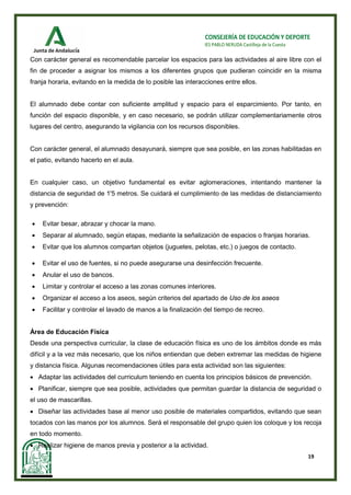 19
CONSEJERÍA DE EDUCACIÓN Y DEPORTE
IES PABLO NERUDA Castilleja de la Cuesta
Con carácter general es recomendable parcelar los espacios para las actividades al aire libre con el
fin de proceder a asignar los mismos a los diferentes grupos que pudieran coincidir en la misma
franja horaria, evitando en la medida de lo posible las interacciones entre ellos.
El alumnado debe contar con suficiente amplitud y espacio para el esparcimiento. Por tanto, en
función del espacio disponible, y en caso necesario, se podrán utilizar complementariamente otros
lugares del centro, asegurando la vigilancia con los recursos disponibles.
Con carácter general, el alumnado desayunará, siempre que sea posible, en las zonas habilitadas en
el patio, evitando hacerlo en el aula.
En cualquier caso, un objetivo fundamental es evitar aglomeraciones, intentando mantener la
distancia de seguridad de 1'5 metros. Se cuidará el cumplimiento de las medidas de distanciamiento
y prevención:
• Evitar besar, abrazar y chocar la mano.
• Separar al alumnado, según etapas, mediante la señalización de espacios o franjas horarias.
• Evitar que los alumnos compartan objetos (juguetes, pelotas, etc.) o juegos de contacto.
• Evitar el uso de fuentes, si no puede asegurarse una desinfección frecuente.
• Anular el uso de bancos.
• Limitar y controlar el acceso a las zonas comunes interiores.
• Organizar el acceso a los aseos, según criterios del apartado de Uso de los aseos
• Facilitar y controlar el lavado de manos a la finalización del tiempo de recreo.
Área de Educación Física
Desde una perspectiva curricular, la clase de educación física es uno de los ámbitos donde es más
difícil y a la vez más necesario, que los niños entiendan que deben extremar las medidas de higiene
y distancia física. Algunas recomendaciones útiles para esta actividad son las siguientes:
• Adaptar las actividades del curriculum teniendo en cuenta los principios básicos de prevención.
• Planificar, siempre que sea posible, actividades que permitan guardar la distancia de seguridad o
el uso de mascarillas.
• Diseñar las actividades base al menor uso posible de materiales compartidos, evitando que sean
tocados con las manos por los alumnos. Será el responsable del grupo quien los coloque y los recoja
en todo momento.
• Realizar higiene de manos previa y posterior a la actividad.
 