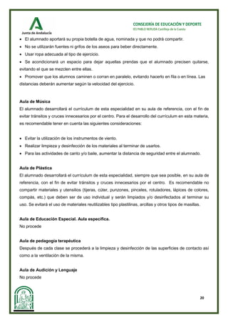 20
CONSEJERÍA DE EDUCACIÓN Y DEPORTE
IES PABLO NERUDA Castilleja de la Cuesta
• El alumnado aportará su propia botella de agua, nominada y que no podrá compartir.
• No se utilizarán fuentes ni grifos de los aseos para beber directamente.
• Usar ropa adecuada al tipo de ejercicio.
• Se acondicionará un espacio para dejar aquellas prendas que el alumnado precisen quitarse,
evitando el que se mezclen entre ellas.
• Promover que los alumnos caminen o corran en paralelo, evitando hacerlo en fila o en línea. Las
distancias deberán aumentar según la velocidad del ejercicio.
Aula de Música
El alumnado desarrollará el currículum de esta especialidad en su aula de referencia, con el fin de
evitar tránsitos y cruces innecesarios por el centro. Para el desarrollo del currículum en esta materia,
es recomendable tener en cuenta las siguientes consideraciones:
• Evitar la utilización de los instrumentos de viento.
• Realizar limpieza y desinfección de los materiales al terminar de usarlos.
• Para las actividades de canto y/o baile, aumentar la distancia de seguridad entre el alumnado.
Aula de Plástica
El alumnado desarrollará el currículum de esta especialidad, siempre que sea posible, en su aula de
referencia, con el fin de evitar tránsitos y cruces innecesarios por el centro. Es recomendable no
compartir materiales y utensilios (tijeras, cúter, punzones, pinceles, rotuladores, lápices de colores,
compás, etc.) que deben ser de uso individual y serán limpiados y/o desinfectados al terminar su
uso. Se evitará el uso de materiales reutilizables tipo plastilinas, arcillas y otros tipos de masillas.
Aula de Educación Especial. Aula específica.
No procede
Aula de pedagogía terapéutica
Después de cada clase se procederá a la limpieza y desinfección de las superficies de contacto así
como a la ventilación de la misma.
Aula de Audición y Lenguaje
No procede
 