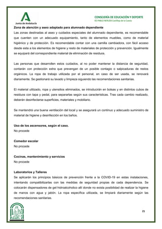 21
CONSEJERÍA DE EDUCACIÓN Y DEPORTE
IES PABLO NERUDA Castilleja de la Cuesta
Zona de atención y aseo adaptado para alumnado dependiente
Las zonas destinadas al aseo y cuidados especiales del alumnado dependiente, es recomendable
que cuenten con un adecuado equipamiento, tanto de elementos muebles, como de material
higiénico y de protección. Es recomendable contar con una camilla cambiadora, con fácil acceso
desde esta a los elementos de higiene y resto de materiales de protección y prevención. Igualmente
se equipará del correspondiente material de eliminación de residuos.
Las personas que desarrollen estos cuidados, al no poder mantener la distancia de seguridad,
contarán con protección extra que prevengan de un posible contagio o salpicaduras de restos
orgánicos. La ropa de trabajo utilizada por el personal, en caso de ser usada, se renovará
diariamente. Se gestionará su lavado y limpieza siguiendo las recomendaciones sanitarias.
El material utilizado, ropa y utensilios eliminados, se introducirán en bolsas y en distintos cubos de
residuos con tapa y pedal, para separarlas según sus características. Tras cada cambio realizado,
deberán desinfectarse superficies, materiales y mobiliario.
Se mantendrá una buena ventilación del local y se asegurará un continuo y adecuado suministro de
material de higiene y desinfección en los baños.
Uso de los ascensores, según el caso.
No procede
Comedor escolar
No procede
Cocinas, mantenimiento y servicios
No procede
Laboratorios y Talleres
Se aplicarán los principios básicos de prevención frente a la COVID-19 en estas instalaciones,
intentando compatibilizarlas con las medidas de seguridad propias de cada dependencia. Se
colocarán dispensadores de gel hidroalcoholico allí donde no exista posibilidad de realizar la higiene
de manos con agua y jabón. La ropa específica utilizada, se limpiará diariamente según las
recomendaciones sanitarias.
 