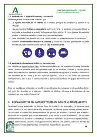 23
CONSEJERÍA DE EDUCACIÓN Y DEPORTE
IES PABLO NERUDA Castilleja de la Cuesta
7.2. Medidas para la higiene de manos y respiratoria.
De forma general se recordará e informará que:
• La higiene frecuente de las manos es la medida principal de prevención y control de la
infección.
• Hay que mantener la higiene respiratoria: cubrirse la nariz y la boca con un pañuelo al toser y
estornudar y desecharlo a un cubo de basura con bolsa interior. Si no se dispone de pañuelos
emplear la parte interna del codo para no contaminar las manos.
• Evitar tocarse los ojos, la nariz o la boca, con las manos, ya que éstas facilitan su transmisión.
• Mantener distanciamiento físico de 1,5 metros, y cuando no se pueda garantizar se utilizarán
medidas de protección adecuadas, como el uso de la mascarilla.
7.3. Medidas de distanciamiento físico y de protección
Las medidas de distanciamiento físico son las contempladas en los apartados Entrada y Salida del
centro, donde se pretende evitar las aglomeraciones en las entradas y salidas, y para lo que el
centro adoptará medidas de flexibilización horaria. También las recogidas en el apartado Distribución
del alumnado en las aulas y en los espacios comunes, con el fin de limitar los contactos
interpersonales, para lo que el centro priorizará la atención al alumnado en grupos de convivencia
escolar.
Para las medidas de protección, se tendrá en consideración las recogidas en el apartado anterior,
así como las descritas en el apartado Medidas de Higiene, Limpieza y Desinfección de las
Instalaciones, y de protección personal.
8. DESPLAZAMIENTOS DEL ALUMNADO Y PERSONAL DURANTE LA JORNADA LECTIVA
Se establecerán y señalizarán los distintos flujos de circulación del alumnado y del personal en el
centro, evitando la coincidencia espacial y temporal de los distintos grupos siempre que sea posible.
Se reducirán al mínimo los desplazamientos de grupos de alumnos y alumnas por el centro,
facilitando en lo posible que sea el profesorado quien acuda al aula de referencia. Se utilizarán
preferentemente las escaleras. Cuando haya ascensor se limitará su uso al mínimo imprescindible y,
cuando sea necesario utilizarlo, su ocupación máxima será de una persona, salvo que se trate de
personas convivientes, dependientes, o empleando mascarillas los ocupantes.
 