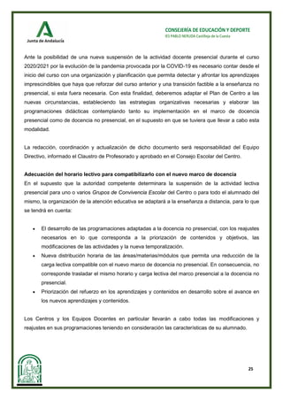 25
CONSEJERÍA DE EDUCACIÓN Y DEPORTE
IES PABLO NERUDA Castilleja de la Cuesta
Ante la posibilidad de una nueva suspensión de la actividad docente presencial durante el curso
2020/2021 por la evolución de la pandemia provocada por la COVID-19 es necesario contar desde el
inicio del curso con una organización y planificación que permita detectar y afrontar los aprendizajes
imprescindibles que haya que reforzar del curso anterior y una transición factible a la enseñanza no
presencial, si esta fuera necesaria. Con esta finalidad, deberemos adaptar el Plan de Centro a las
nuevas circunstancias, estableciendo las estrategias organizativas necesarias y elaborar las
programaciones didácticas contemplando tanto su implementación en el marco de docencia
presencial como de docencia no presencial, en el supuesto en que se tuviera que llevar a cabo esta
modalidad.
La redacción, coordinación y actualización de dicho documento será responsabilidad del Equipo
Directivo, informado el Claustro de Profesorado y aprobado en el Consejo Escolar del Centro.
Adecuación del horario lectivo para compatibilizarlo con el nuevo marco de docencia
En el supuesto que la autoridad competente determinara la suspensión de la actividad lectiva
presencial para uno o varios Grupos de Convivencia Escolar del Centro o para todo el alumnado del
mismo, la organización de la atención educativa se adaptará a la enseñanza a distancia, para lo que
se tendrá en cuenta:
• El desarrollo de las programaciones adaptadas a la docencia no presencial, con los reajustes
necesarios en lo que corresponda a la priorización de contenidos y objetivos, las
modificaciones de las actividades y la nueva temporalización.
• Nueva distribución horaria de las áreas/materias/módulos que permita una reducción de la
carga lectiva compatible con el nuevo marco de docencia no presencial. En consecuencia, no
corresponde trasladar el mismo horario y carga lectiva del marco presencial a la docencia no
presencial.
• Priorización del refuerzo en los aprendizajes y contenidos en desarrollo sobre el avance en
los nuevos aprendizajes y contenidos.
Los Centros y los Equipos Docentes en particular llevarán a cabo todas las modificaciones y
reajustes en sus programaciones teniendo en consideración las características de su alumnado.
 