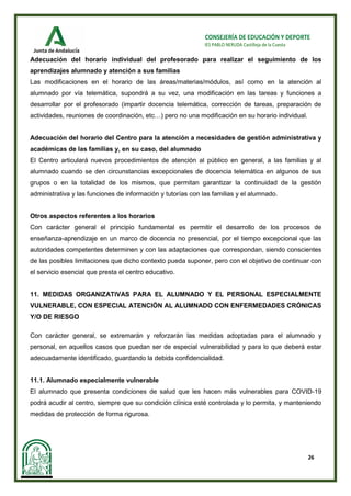 26
CONSEJERÍA DE EDUCACIÓN Y DEPORTE
IES PABLO NERUDA Castilleja de la Cuesta
Adecuación del horario individual del profesorado para realizar el seguimiento de los
aprendizajes alumnado y atención a sus familias
Las modificaciones en el horario de las áreas/materias/módulos, así como en la atención al
alumnado por vía telemática, supondrá a su vez, una modificación en las tareas y funciones a
desarrollar por el profesorado (impartir docencia telemática, corrección de tareas, preparación de
actividades, reuniones de coordinación, etc…) pero no una modificación en su horario individual.
Adecuación del horario del Centro para la atención a necesidades de gestión administrativa y
académicas de las familias y, en su caso, del alumnado
El Centro articulará nuevos procedimientos de atención al público en general, a las familias y al
alumnado cuando se den circunstancias excepcionales de docencia telemática en algunos de sus
grupos o en la totalidad de los mismos, que permitan garantizar la continuidad de la gestión
administrativa y las funciones de información y tutorías con las familias y el alumnado.
Otros aspectos referentes a los horarios
Con carácter general el principio fundamental es permitir el desarrollo de los procesos de
enseñanza-aprendizaje en un marco de docencia no presencial, por el tiempo excepcional que las
autoridades competentes determinen y con las adaptaciones que correspondan, siendo conscientes
de las posibles limitaciones que dicho contexto pueda suponer, pero con el objetivo de continuar con
el servicio esencial que presta el centro educativo.
11. MEDIDAS ORGANIZATIVAS PARA EL ALUMNADO Y EL PERSONAL ESPECIALMENTE
VULNERABLE, CON ESPECIAL ATENCIÓN AL ALUMNADO CON ENFERMEDADES CRÓNICAS
Y/O DE RIESGO
Con carácter general, se extremarán y reforzarán las medidas adoptadas para el alumnado y
personal, en aquellos casos que puedan ser de especial vulnerabilidad y para lo que deberá estar
adecuadamente identificado, guardando la debida confidencialidad.
11.1. Alumnado especialmente vulnerable
El alumnado que presenta condiciones de salud que les hacen más vulnerables para COVID-19
podrá acudir al centro, siempre que su condición clínica esté controlada y lo permita, y manteniendo
medidas de protección de forma rigurosa.
 