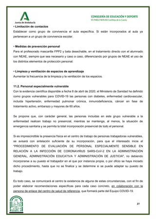 27
CONSEJERÍA DE EDUCACIÓN Y DEPORTE
IES PABLO NERUDA Castilleja de la Cuesta
• Limitación de contactos
Establecer como grupo de convivencia el aula específica. Si están incorporados al aula ya
pertenecen a un grupo de convivencia escolar.
• Medidas de prevención personal
Para el profesorado mascarilla FPP2 y bata desechable, en el tratamiento directo con el alumnado
con NEAE, siempre que sea necesario y caso a caso, diferenciando por grupos de NEAE el uso de
los distintos elementos de protección personal.
• Limpieza y ventilación de espacios de aprendizaje
Aumentar la frecuencia de la limpieza y la ventilación de los espacios.
11.2. Personal especialmente vulnerable
Con la evidencia científica disponible a fecha 8 de abril de 2020, el Ministerio de Sanidad ha definido
como grupos vulnerables para COVID-19 las personas con diabetes, enfermedad cardiovascular,
incluida hipertensión, enfermedad pulmonar crónica, inmunodeficiencia, cáncer en fase de
tratamiento activo, embarazo y mayores de 60 años.
Se propone que, con carácter general, las personas incluidas en este grupo vulnerable a la
enfermedad realicen trabajo no presencial, mientras se mantenga, al menos, la situación de
emergencia sanitaria y se permita la total incorporación presencial de todo el personal.
Si es imprescindible la presencia física en el centro de trabajo de personas trabajadoras vulnerables,
se avisará con antelación suficiente de su incorporación, para que el interesado inicie el
"PROCEDIMIENTO DE EVALUACIÓN DE PERSONAL ESPECIALMENTE SENSIBLE EN
RELACIÓN A LA INFECCIÓN DE CORONAVIRUS SARS-CoV-2 EN LA ADMINISTRACIÓN
GENERAL, ADMINISTRACIÓN EDUCATIVA Y ADMINISTRACIÓN DE JUSTICIA", no debiendo
incorporarse a su puesto el trabajador en el que por instancia propia, o por oficio se haya iniciado
dicho procedimiento, hasta que no se finalice y se determine si se puede adaptar su puesto de
trabajo.
Es todo caso, se comunicará al centro la existencia de alguna de estas circunstancias, con el fin de
poder elaborar recomendaciones específicas para cada caso concreto, en colaboración con la
persona de enlace del centro de salud de referencia, que formará parte del Equipo COVID-19.
 