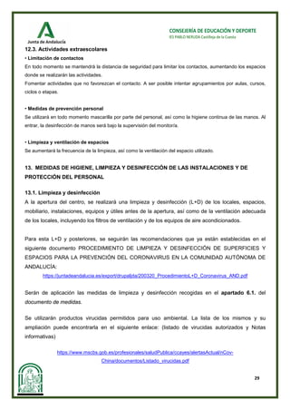 29
CONSEJERÍA DE EDUCACIÓN Y DEPORTE
IES PABLO NERUDA Castilleja de la Cuesta
12.3. Actividades extraescolares
• Limitación de contactos
En todo momento se mantendrá la distancia de seguridad para limitar los contactos, aumentando los espacios
donde se realizarán las actividades.
Fomentar actividades que no favorezcan el contacto. A ser posible intentar agrupamientos por aulas, cursos,
ciclos o etapas.
• Medidas de prevención personal
Se utilizará en todo momento mascarilla por parte del personal, así como la higiene continua de las manos. Al
entrar, la desinfección de manos será bajo la supervisión del monitor/a.
• Limpieza y ventilación de espacios
Se aumentará la frecuencia de la limpieza, así como la ventilación del espacio utilizado.
13. MEDIDAS DE HIGIENE, LIMPIEZA Y DESINFECCIÓN DE LAS INSTALACIONES Y DE
PROTECCIÓN DEL PERSONAL
13.1. Limpieza y desinfección
A la apertura del centro, se realizará una limpieza y desinfección (L+D) de los locales, espacios,
mobiliario, instalaciones, equipos y útiles antes de la apertura, así como de la ventilación adecuada
de los locales, incluyendo los filtros de ventilación y de los equipos de aire acondicionados.
Para esta L+D y posteriores, se seguirán las recomendaciones que ya están establecidas en el
siguiente documento PROCEDIMIENTO DE LIMPIEZA Y DESINFECCIÓN DE SUPERFICIES Y
ESPACIOS PARA LA PREVENCIÓN DEL CORONAVIRUS EN LA COMUNIDAD AUTÓNOMA DE
ANDALUCÍA:
https://juntadeandalucia.es/export/drupaljda/200320_ProcedimientoL+D_Coronavirus_AND.pdf
Serán de aplicación las medidas de limpieza y desinfección recogidas en el apartado 6.1. del
documento de medidas.
Se utilizarán productos virucidas permitidos para uso ambiental. La lista de los mismos y su
ampliación puede encontrarla en el siguiente enlace: (listado de virucidas autorizados y Notas
informativas)
https://www.mscbs.gob.es/profesionales/saludPublica/ccayes/alertasActual/nCov-
China/documentos/Listado_virucidas.pdf
 