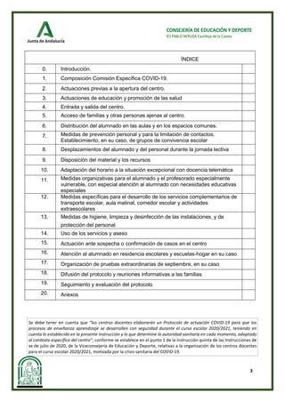 3
CONSEJERÍA DE EDUCACIÓN Y DEPORTE
IES PABLO NERUDA Castilleja de la Cuesta
Se debe tener en cuenta que “los centros docentes elaborarán un Protocolo de actuación COVID-19 para que los
procesos de enseñanza aprendizaje se desarrollen con seguridad durante el curso escolar 2020/2021, teniendo en
cuenta lo establecido en la presente instrucción y lo que determine la autoridad sanitaria en cada momento, adaptado
al contexto específico del centro”, conforme se establece en el punto 1 de la instrucción quinta de las Instrucciones de
xx de julio de 2020, de la Viceconsejería de Educación y Deporte, relativas a la organización de los centros docentes
para el curso escolar 2020/2021, motivada por la crisis sanitaria del COVID-19.
ÍNDICE
0. Introducción.
1. Composición Comisión Específica COVID-19.
2. Actuaciones previas a la apertura del centro.
3. Actuaciones de educación y promoción de las salud
4. Entrada y salida del centro.
5. Acceso de familias y otras personas ajenas al centro.
6. Distribución del alumnado en las aulas y en los espacios comunes.
7. Medidas de prevención personal y para la limitación de contactos.
Establecimiento, en su caso, de grupos de convivencia escolar
8. Desplazamientos del alumnado y del personal durante la jornada lectiva
9. Disposición del material y los recursos
10. Adaptación del horario a la situación excepcional con docencia telemática
11. Medidas organizativas para el alumnado y el profesorado especialmente
vulnerable, con especial atención al alumnado con necesidades educativas
especiales
12. Medidas específicas para el desarrollo de los servicios complementarios de
transporte escolar, aula matinal, comedor escolar y actividades
extraescolares
13. Medidas de higiene, limpieza y desinfección de las instalaciones, y de
protección del personal
14. Uso de los servicios y aseso
15. Actuación ante sospecha o confirmación de casos en el centro
16. Atención al alumnado en residencia escolares y escuelas-hogar en su caso
17. Organización de pruebas extraordinarias de septiembre, en su caso
18. Difusión del protocolo y reuniones informativas a las familias
19. Seguimiento y evaluación del protocolo
20. Anexos
 