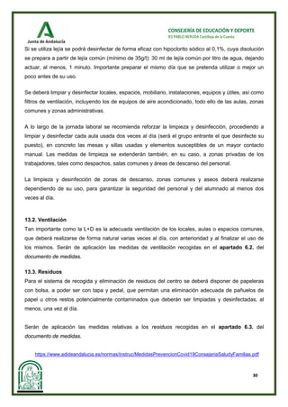 30
CONSEJERÍA DE EDUCACIÓN Y DEPORTE
IES PABLO NERUDA Castilleja de la Cuesta
Si se utiliza lejía se podrá desinfectar de forma eficaz con hipoclorito sódico al 0,1%, cuya disolución
se prepara a partir de lejía común (mínimo de 35g/l): 30 ml de lejía común por litro de agua, dejando
actuar, al menos, 1 minuto. Importante preparar el mismo día que se pretenda utilizar o mejor un
poco antes de su uso.
Se deberá limpiar y desinfectar locales, espacios, mobiliario, instalaciones, equipos y útiles, así como
filtros de ventilación, incluyendo los de equipos de aire acondicionado, todo ello de las aulas, zonas
comunes y zonas administrativas.
A lo largo de la jornada laboral se recomienda reforzar la limpieza y desinfección, procediendo a
limpiar y desinfectar cada aula usada dos veces al día (será el grupo entrante el que desinfecte su
puesto), en concreto las mesas y sillas usadas y elementos susceptibles de un mayor contacto
manual. Las medidas de limpieza se extenderán también, en su caso, a zonas privadas de los
trabajadores, tales como despachos, salas comunes y áreas de descanso del personal.
La limpieza y desinfección de zonas de descanso, zonas comunes y aseos deberá realizarse
dependiendo de su uso, para garantizar la seguridad del personal y del alumnado al menos dos
veces al día.
13.2. Ventilación
Tan importante como la L+D es la adecuada ventilación de los locales, aulas o espacios comunes,
que deberá realizarse de forma natural varias veces al día, con anterioridad y al finalizar el uso de
los mismos. Serán de aplicación las medidas de ventilación recogidas en el apartado 6.2. del
documento de medidas.
13.3. Residuos
Para el sistema de recogida y eliminación de residuos del centro se deberá disponer de papeleras
con bolsa, a poder ser con tapa y pedal, que permitan una eliminación adecuada de pañuelos de
papel u otros restos potencialmente contaminados que deberán ser limpiadas y desinfectadas, al
menos, una vez al día.
Serán de aplicación las medidas relativas a los residuos recogidas en el apartado 6.3. del
documento de medidas.
https://www.adideandalucia.es/normas/instruc/MedidasPrevencionCovid19ConsejeriaSaludyFamilias.pdf
 