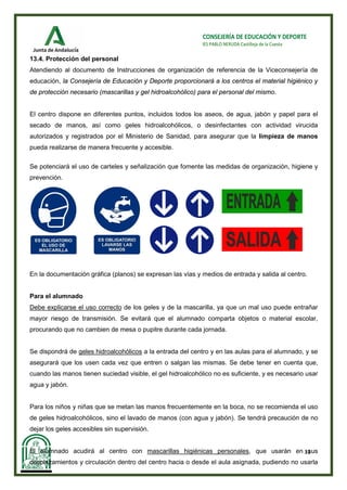 31
CONSEJERÍA DE EDUCACIÓN Y DEPORTE
IES PABLO NERUDA Castilleja de la Cuesta
13.4. Protección del personal
Atendiendo al documento de Instrucciones de organización de referencia de la Viceconsejería de
educación, la Consejería de Educación y Deporte proporcionará a los centros el material higiénico y
de protección necesario (mascarillas y gel hidroalcohólico) para el personal del mismo.
El centro dispone en diferentes puntos, incluidos todos los aseos, de agua, jabón y papel para el
secado de manos, así como geles hidroalcohólicos, o desinfectantes con actividad virucida
autorizados y registrados por el Ministerio de Sanidad, para asegurar que la limpieza de manos
pueda realizarse de manera frecuente y accesible.
Se potenciará el uso de carteles y señalización que fomente las medidas de organización, higiene y
prevención.
En la documentación gráfica (planos) se expresan las vías y medios de entrada y salida al centro.
Para el alumnado
Debe explicarse el uso correcto de los geles y de la mascarilla, ya que un mal uso puede entrañar
mayor riesgo de transmisión. Se evitará que el alumnado comparta objetos o material escolar,
procurando que no cambien de mesa o pupitre durante cada jornada.
Se dispondrá de geles hidroalcohólicos a la entrada del centro y en las aulas para el alumnado, y se
asegurará que los usen cada vez que entren o salgan las mismas. Se debe tener en cuenta que,
cuando las manos tienen suciedad visible, el gel hidroalcohólico no es suficiente, y es necesario usar
agua y jabón.
Para los niños y niñas que se metan las manos frecuentemente en la boca, no se recomienda el uso
de geles hidroalcohólicos, sino el lavado de manos (con agua y jabón). Se tendrá precaución de no
dejar los geles accesibles sin supervisión.
El alumnado acudirá al centro con mascarillas higiénicas personales, que usarán en sus
desplazamientos y circulación dentro del centro hacia o desde el aula asignada, pudiendo no usarla
 