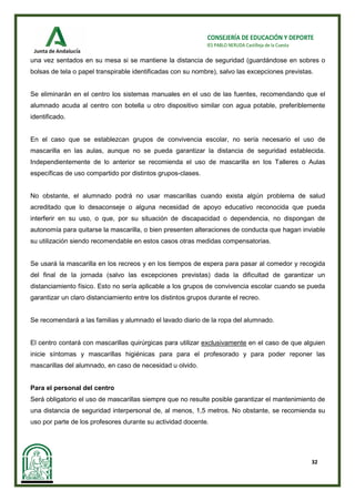 32
CONSEJERÍA DE EDUCACIÓN Y DEPORTE
IES PABLO NERUDA Castilleja de la Cuesta
una vez sentados en su mesa si se mantiene la distancia de seguridad (guardándose en sobres o
bolsas de tela o papel transpirable identificadas con su nombre), salvo las excepciones previstas.
Se eliminarán en el centro los sistemas manuales en el uso de las fuentes, recomendando que el
alumnado acuda al centro con botella u otro dispositivo similar con agua potable, preferiblemente
identificado.
En el caso que se establezcan grupos de convivencia escolar, no sería necesario el uso de
mascarilla en las aulas, aunque no se pueda garantizar la distancia de seguridad establecida.
Independientemente de lo anterior se recomienda el uso de mascarilla en los Talleres o Aulas
específicas de uso compartido por distintos grupos-clases.
No obstante, el alumnado podrá no usar mascarillas cuando exista algún problema de salud
acreditado que lo desaconseje o alguna necesidad de apoyo educativo reconocida que pueda
interferir en su uso, o que, por su situación de discapacidad o dependencia, no dispongan de
autonomía para quitarse la mascarilla, o bien presenten alteraciones de conducta que hagan inviable
su utilización siendo recomendable en estos casos otras medidas compensatorias.
Se usará la mascarilla en los recreos y en los tiempos de espera para pasar al comedor y recogida
del final de la jornada (salvo las excepciones previstas) dada la dificultad de garantizar un
distanciamiento físico. Esto no sería aplicable a los grupos de convivencia escolar cuando se pueda
garantizar un claro distanciamiento entre los distintos grupos durante el recreo.
Se recomendará a las familias y alumnado el lavado diario de la ropa del alumnado.
El centro contará con mascarillas quirúrgicas para utilizar exclusivamente en el caso de que alguien
inicie síntomas y mascarillas higiénicas para para el profesorado y para poder reponer las
mascarillas del alumnado, en caso de necesidad u olvido.
Para el personal del centro
Será obligatorio el uso de mascarillas siempre que no resulte posible garantizar el mantenimiento de
una distancia de seguridad interpersonal de, al menos, 1,5 metros. No obstante, se recomienda su
uso por parte de los profesores durante su actividad docente.
 
