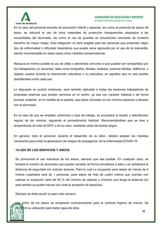 33
CONSEJERÍA DE EDUCACIÓN Y DEPORTE
IES PABLO NERUDA Castilleja de la Cuesta
En el caso del personal docente de educación infantil y especial, así como el personal de apoyo de
éstos. se valorará el uso de otros materiales de protección transparentes adaptados a las
necesidades del alumnado, así como el uso de guantes en actuaciones concretas de contacto
estrecho de mayor riesgo. Esta obligación no será exigible para las personas que presenten algún
tipo de enfermedad o dificultad respiratoria que pueda verse agravada por el uso de la mascarilla,
siendo recomendable en estos casos otras medidas compensatorias.
Reduzca al mínimo posible el uso de útiles o elementos comunes o que puedan ser compartidos por
los trabajadores y/o docentes, tales como bolígrafos, libretas, teclados, pizarras táctiles, teléfonos, u
objetos usados durante la intervención educativa o no educativa, en aquellos que no sea posible
desinféctelos entre cada uso.
Lo dispuesto en puntos anteriores, será también aplicable a todas las personas trabajadoras de
empresas externas que presten servicios en el centro, ya sea con carácter habitual o de forma
puntual, evitando, en la medida de lo posible, que éstos coinciden en los mismos espacios y tiempos
con el alumnado.
En el caso de que se empleen uniformes o ropa de trabajo, se procederá al lavado y desinfección
regular de los mismos, siguiendo el procedimiento habitual. Recomendándose que se lave a
temperaturas de más de 60ºC o en su caso, mediante ciclos de lavado largos.
En general, todo el personal, durante el desarrollo de su labor, deberá adoptar las medidas
necesarias para evitar la generación de riesgos de propagación de la enfermedad COVID-19.
14.USO DE LOS SERVICIOS Y ASEOS
Se promoverá el uso individual de los aseos, siempre que sea posible. En cualquier caso, se
limitará el número de alumnado que puedan acceder de forma simultánea a ellos y se señalizará la
distancia de seguridad con marcas alusivas. Para lo cual La ocupación para aseos de menos de 4
metros cuadrados será de 1 personas, para aseos de más de cuatro metros que cuentan con
cabinas la ocupación será del 50 % del número de cabinas y urinarios que tenga la estancia (en
este sentido se puede marcar con cinta la anulación de espacios)
Siempre se debe acudir al aseo más cercano.
Los grifos de los aseos se emplearán exclusivamente para la correcta higiene de manos. Se
prohibirá su utilización para beber agua de ellos.
 