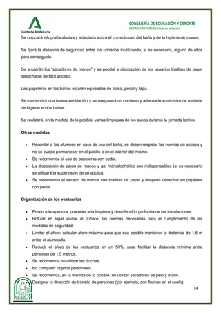 34
CONSEJERÍA DE EDUCACIÓN Y DEPORTE
IES PABLO NERUDA Castilleja de la Cuesta
Se colocará infografía alusiva y adaptada sobre el correcto uso del baño y de la higiene de manos.
Se fijará la distancia de seguridad entre los urinarios inutilizando, si es necesario, alguno de ellos
para conseguirlo.
Se anularán los “secadores de manos” y se pondrá a disposición de los usuarios toallitas de papel
desechable de fácil acceso.
Las papeleras en los baños estarán equipadas de bolsa, pedal y tapa.
Se mantendrá una buena ventilación y se asegurará un continuo y adecuado suministro de material
de higiene en los baños.
Se realizará, en la medida de lo posible, varias limpiezas de los aseos durante la jornada lectiva.
Otras medidas
• Recordar a los alumnos en caso de uso del baño, se deben respetar las normas de acceso y
no se puede permanecer en el pasillo o en el interior del mismo.
• Se recomienda el uso de papeleras con pedal.
• La disposición de jabón de manos y gel hidroalcohólico son indispensables (si es necesario
se utilizará la supervisión de un adulto).
• Se recomienda el secado de manos con toallitas de papel y después desechar en papelera
con pedal.
Organización de los vestuarios
• Previo a la apertura, proceder a la limpieza y desinfección profunda de las instalaciones.
• Rotular en lugar visible al público, las normas necesarias para el cumplimiento de las
medidas de seguridad.
• Limitar el aforo: calcular aforo máximo para que sea posible mantener la distancia de 1,5 m
entre el alumnado.
• Reducir el aforo de los vestuarios en un 50%, para facilitar la distancia mínima entre
personas de 1,5 metros.
• Se recomienda no utilizar las duchas.
• No compartir objetos personales.
• Se recomienda, en la medida de lo posible, no utilizar secadores de pelo y mano.
• Designar la dirección de tránsito de personas (por ejemplo, con flechas en el suelo).
 