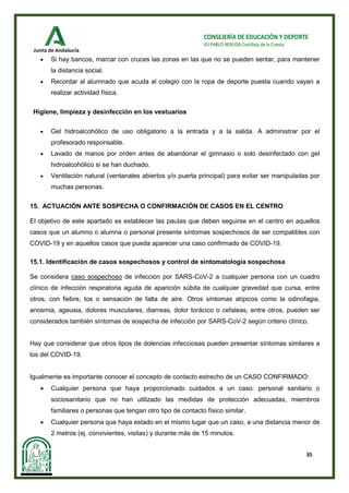 35
CONSEJERÍA DE EDUCACIÓN Y DEPORTE
IES PABLO NERUDA Castilleja de la Cuesta
• Si hay bancos, marcar con cruces las zonas en las que no se pueden sentar, para mantener
la distancia social.
• Recordar al alumnado que acuda al colegio con la ropa de deporte puesta cuando vayan a
realizar actividad física.
Higiene, limpieza y desinfección en los vestuarios
• Gel hidroalcohólico de uso obligatorio a la entrada y a la salida. A administrar por el
profesorado responsable.
• Lavado de manos por orden antes de abandonar el gimnasio o solo desinfectado con gel
hidroalcohólico si se han duchado.
• Ventilación natural (ventanales abiertos y/o puerta principal) para evitar ser manipuladas por
muchas personas.
15. ACTUACIÓN ANTE SOSPECHA O CONFIRMACIÓN DE CASOS EN EL CENTRO
El objetivo de este apartado es establecer las pautas que deben seguirse en el centro en aquellos
casos que un alumno o alumna o personal presente síntomas sospechosos de ser compatibles con
COVID-19 y en aquellos casos que pueda aparecer una caso confirmado de COVID-19.
15.1. Identificación de casos sospechosos y control de sintomatología sospechosa
Se considera caso sospechoso de infección por SARS-CoV-2 a cualquier persona con un cuadro
clínico de infección respiratoria aguda de aparición súbita de cualquier gravedad que cursa, entre
otros, con fiebre, tos o sensación de falta de aire. Otros síntomas atípicos como la odinofagia,
anosmia, ageusia, dolores musculares, diarreas, dolor torácico o cefaleas, entre otros, pueden ser
considerados también síntomas de sospecha de infección por SARS-CoV-2 según criterio clínico.
Hay que considerar que otros tipos de dolencias infecciosas pueden presentar síntomas similares a
los del COVID-19.
Igualmente es importante conocer el concepto de contacto estrecho de un CASO CONFIRMADO:
• Cualquier persona que haya proporcionado cuidados a un caso: personal sanitario o
sociosanitario que no han utilizado las medidas de protección adecuadas, miembros
familiares o personas que tengan otro tipo de contacto físico similar.
• Cualquier persona que haya estado en el mismo lugar que un caso, a una distancia menor de
2 metros (ej. convivientes, visitas) y durante más de 15 minutos.
 