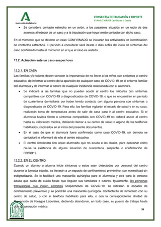 36
CONSEJERÍA DE EDUCACIÓN Y DEPORTE
IES PABLO NERUDA Castilleja de la Cuesta
• Se considera contacto estrecho en un avión, a los pasajeros situados en un radio de dos
asientos alrededor de un caso y a la tripulación que haya tenido contacto con dicho caso.
En el momento que se detecte un caso CONFIRMADO se iniciarán las actividades de identificación
de contactos estrechos. El período a considerar será desde 2 días antes del inicio de síntomas del
caso confirmado hasta el momento en el que el caso es aislado.
15.2. Actuación ante un caso sospechoso
15.2.1. EN CASA
Las familias y/o tutores deben conocer la importancia de no llevar a los niños con síntomas al centro
educativo, de informar al centro de la aparición de cualquier caso de COVID-19 en el entorno familiar
del alumno/a y de informar al centro de cualquier incidencia relacionada con el alumno/a.
• Se indicará a las familias que no pueden acudir al centro los niños/as con síntomas
compatibles con COVID-19 o diagnosticados de COVID-19, o que se encuentren en período
de cuarentena domiciliaria por haber tenido contacto con alguna persona con síntomas o
diagnosticado de COVID-19. Para ello, las familias vigilarán el estado de salud y en su caso,
realizarán toma de temperatura antes de salir de casa para ir al centro educativo. Si el
alumno/a tuviera fiebre o síntomas compatibles con COVID-19 no deberá asistir al centro
hasta su valoración médica, debiendo llamar a su centro de salud o alguno de los teléfonos
habilitados. (indicados en el inicio del presente documento).
• En el caso de que el alumno/a fuera confirmado como caso COVID-19, sin demora se
contactará e informará de ello al centro educativo.
• El centro contactará con aquel alumnado que no acuda a las clases, para descartar como
causa la existencia de alguna situación de cuarentena, sospecha o confirmación de
COVID19.
15.2.2. EN EL CENTRO
Cuando un alumno o alumna inicie síntomas o estos sean detectados por personal del centro
durante la jornada escolar, se llevarán a un espacio de confinamiento preventivo, con normalidad sin
estigmatizarla. Se le facilitará una mascarilla quirúrgica para el alumno/a y otra para la persona
adulta que cuide de él/ella hasta que lleguen sus familiares o tutores. Igualmente, las personas
trabajadoras que inicien síntomas sospechosos de COVID-19, se retirarán al espacio de
confinamiento preventivo y se pondrán una mascarilla quirúrgica. Contactarán de inmediato con su
centro de salud, o con el teléfono habilitado para ello, o con la correspondiente Unidad de
Prevención de Riesgos Laborales, debiendo abandonar, en todo caso, su puesto de trabajo hasta
que su valoración médica.
 