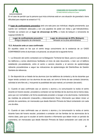 37
CONSEJERÍA DE EDUCACIÓN Y DEPORTE
IES PABLO NERUDA Castilleja de la Cuesta
En el caso de percibir que la persona que inicia síntomas está en una situación de gravedad o tiene
dificultad para respirar se avisará al 112.
El lugar de confinamiento preventivo será una sala para uso individual, elegida previamente, que
cuente con ventilación adecuada y con una papelera de pedal con bolsa y gel hidroalcohólico.
También se contará con un lugar de almacenaje de EPIs, a modo de botiquín o remanente de
material COVID-19:
Lugar de confinamiento preventivo Lugar de almacenaje de EPIs (Botiquín)
Antiguo despacho de orientación Almacén en la zona administrativa
15.3. Actuación ante un caso confirmado
En aquellos casos en los que el centro tenga conocimiento de la existencia de un CASO
CONFIRMADO entre el alumnado o el personal, se actuará de la siguiente forma:
1.- La Dirección del centro contactará con la Delegación Territorial de Salud, para lo cual atenderá a
los teléfonos y correo electrónicos facilitados al inicio de este documento, o bien con el teléfono
establecido pre-establecido, entre el centro o servicio docente y el servicio de epidemiologia
referente procediéndose a seguir las indicaciones de epidemiología del Distrito/Área de Gestión
Sanitaria de referencia.
2.- Se dispondrá de un listado de los alumnos (con los teléfonos de contacto) y de los docentes que
hayan tenido contacto con los alumnos de esa aula, así como la forma de ese contacto (docencia,
actividad al aire libre etc.). Incluyendo la posibilidad del aula matinal y el comedor (de existir).
3.- Cuando el caso confirmado sea un alumno o alumna y la comunicación la reciba el centro
docente en horario escolar, procederá a contactar con las familias de los alumnos de la misma clase,
para que con normalidad y de forma escalonada procedan a recoger a los alumnos/as, manteniendo
las medidas de protección (mascarilla y distanciamiento físico). Informando que deben iniciar un
período de cuarentena, sin menoscabo que desde Atención Primaria de Salud contactarán con cada
uno de ellos.
4.- Cuando el caso confirmado sea un alumno o alumna y la comunicación la reciba el centro
docente fuera del horario escolar, procederá a contactar con las familias de los alumnos/as de la
misma clase, para que no acudan al centro docente e informando que deben iniciar un período de
cuarentena, sin menoscabo que desde Atención Primaria de Salud contactarán con cada uno de
ellos.
 