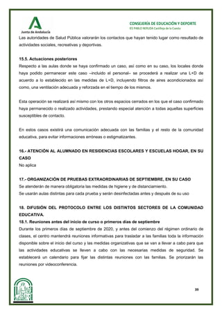 39
CONSEJERÍA DE EDUCACIÓN Y DEPORTE
IES PABLO NERUDA Castilleja de la Cuesta
Las autoridades de Salud Pública valorarán los contactos que hayan tenido lugar como resultado de
actividades sociales, recreativas y deportivas.
15.5. Actuaciones posteriores
Respecto a las aulas donde se haya confirmado un caso, así como en su caso, los locales donde
haya podido permanecer este caso –incluido el personal– se procederá a realizar una L+D de
acuerdo a lo establecido en las medidas de L+D, incluyendo filtros de aires acondicionados así
como, una ventilación adecuada y reforzada en el tiempo de los mismos.
Esta operación se realizará así mismo con los otros espacios cerrados en los que el caso confirmado
haya permanecido o realizado actividades, prestando especial atención a todas aquellas superficies
susceptibles de contacto.
En estos casos existirá una comunicación adecuada con las familias y el resto de la comunidad
educativa, para evitar informaciones erróneas o estigmatizantes.
16.- ATENCIÓN AL ALUMNADO EN RESIDENCIAS ESCOLARES Y ESCUELAS HOGAR, EN SU
CASO
No aplica
17.- ORGANIZACIÓN DE PRUEBAS EXTRAORDINARIAS DE SEPTIEMBRE, EN SU CASO
Se atenderán de manera obligatoria las medidas de higiene y de distanciamiento.
Se usarán aulas distintas para cada prueba y serán desinfectadas antes y después de su uso
18. DIFUSIÓN DEL PROTOCOLO ENTRE LOS DISTINTOS SECTORES DE LA COMUNIDAD
EDUCATIVA.
18.1. Reuniones antes del inicio de curso o primeros días de septiembre
Durante los primeros días de septiembre de 2020, y antes del comienzo del régimen ordinario de
clases, el centro mantendrá reuniones informativas para trasladar a las familias toda la información
disponible sobre el inicio del curso y las medidas organizativas que se van a llevar a cabo para que
las actividades educativas se lleven a cabo con las necesarias medidas de seguridad. Se
establecerá un calendario para fijar las distintas reuniones con las familias. Se priorizarán las
reuniones por videoconferencia.
 