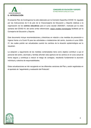 4
CONSEJERÍA DE EDUCACIÓN Y DEPORTE
IES PABLO NERUDA Castilleja de la Cuesta
0.- INTRODUCCIÓN
El presente Plan de Contingencia ha sido elaborado por la Comisión Específica COVID 19, regulada
por las Instrucciones de 6 de julio de la Viceconsejería de Educación y Deporte relativas a la
organización de los centros educativos para el curso escolar 2020/2021, motivada por la crisis
sanitaria del COVID-19, del centro arriba referenciado, según modelo homologado facilitado por la
Consejería de Educación y Deporte.
Este documento incluye recomendaciones y directrices en relación a las medidas de prevención e
higiene frente a la Covid-19 para las actividades e instalaciones del centro, durante el curso 2020-
21, las cuales podrán ser actualizadas cuando los cambios de la situación epidemiológica así lo
requieran.
La adopción y seguimiento de las medidas contempladas tiene como objetivo contribuir a que el
personal del centro, alumnado y familias afronten esta apertura de los centros en el curso actual de
forma segura y contribuya a reducir el riesgo de contagios, resultando fundamental la asunción
individual y colectiva de responsabilidades.
Estas actualizaciones se irán recogiendo en las diferentes versiones del Plan y serán registradas en
el apartado de “seguimiento y evaluación del Protocolo”.
 