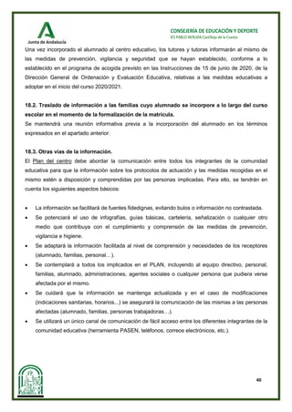40
CONSEJERÍA DE EDUCACIÓN Y DEPORTE
IES PABLO NERUDA Castilleja de la Cuesta
Una vez incorporado el alumnado al centro educativo, los tutores y tutoras informarán al mismo de
las medidas de prevención, vigilancia y seguridad que se hayan establecido, conforme a lo
establecido en el programa de acogida previsto en las Instrucciones de 15 de junio de 2020, de la
Dirección General de Ordenación y Evaluación Educativa, relativas a las medidas educativas a
adoptar en el inicio del curso 2020/2021.
18.2. Traslado de información a las familias cuyo alumnado se incorpore a lo largo del curso
escolar en el momento de la formalización de la matrícula.
Se mantendrá una reunión informativa previa a la incorporación del alumnado en los términos
expresados en el apartado anterior.
18.3. Otras vías de la información.
El Plan del centro debe abordar la comunicación entre todos los integrantes de la comunidad
educativa para que la información sobre los protocolos de actuación y las medidas recogidas en el
mismo estén a disposición y comprendidas por las personas implicadas. Para ello, se tendrán en
cuenta los siguientes aspectos básicos:
• La información se facilitará de fuentes fidedignas, evitando bulos o información no contrastada.
• Se potenciará el uso de infografías, guías básicas, cartelería, señalización o cualquier otro
medio que contribuya con el cumplimiento y comprensión de las medidas de prevención,
vigilancia e higiene.
• Se adaptará la información facilitada al nivel de comprensión y necesidades de los receptores
(alumnado, familias, personal…).
• Se contemplará a todos los implicados en el PLAN, incluyendo al equipo directivo, personal,
familias, alumnado, administraciones, agentes sociales o cualquier persona que pudiera verse
afectada por el mismo.
• Se cuidará que la información se mantenga actualizada y en el caso de modificaciones
(indicaciones sanitarias, horarios...) se asegurará la comunicación de las mismas a las personas
afectadas (alumnado, familias, personas trabajadoras…).
• Se utilizará un único canal de comunicación de fácil acceso entre los diferentes integrantes de la
comunidad educativa (herramienta PASEN, teléfonos, correos electrónicos, etc.).
 