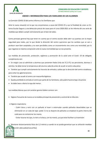 43
CONSEJERÍA DE EDUCACIÓN Y DEPORTE
IES PABLO NERUDA Castilleja de la Cuesta
ANEXO I: INFORMACIÓN PARA LOS FAMILIARES DE LOS ALUMNOS
La Comisión COVID-19 del centro informa a los familiares que:
Ante la nueva situación en la que nos encontramos a causa del COVID-19 y con la finalidad de crear un En-
torno Escolar Seguro y una detección precoz de casos para el curso 2020-2021 se les informa de una serie de
medidas que deben cumplir estrictamente por el bien de todos.
Como principio general hay que tener en cuenta que el centro escolar debe abrir sus puertas con la mayor
seguridad para todos, por lo que desde la dirección del centro queremos que los cambios que se van a
producir sean bien aceptados y no sean percibidos como un inconveniente sino como una necesidad, por lo
que rogamos la máxima compresión ante la nueva normalidad que se nos presenta.
Las medidas de prevención, protección, vigilancia y promoción de la salud ante el Covid -19 de obligado
cumplimiento son:
• En ningún caso se admitirán a alumnos que presenten fiebre (más de 37,2 Cº), tos persistente, diarreas o
vómitos. Se debe tomar la temperatura del alumno cada día antes de acudir al centro educativo.
• Tendrán que cumplir estrictamente los horarios de entrada y salida que la dirección del centro establezca,
para evitar las aglomeraciones.
• Tendrán que acudir al centro con mascarilla higiénica
• Queda prohibido la entrada al centro por parte de los familiares, solo podrá hacerse bajo cita previa
• Se debe lavar a diario la ropa del menor.
Las medidas básicas que con carácter general deben conocer son:
• Higiene frecuente de manos es la medida principal de prevención y control de la infección.
• Higiene respiratoria:
- Cubrir boca y nariz con un pañuelo al toser o estornudar usando pañuelos desechables que se
eliminarán en un cubo de tapa- pedal. Si no se dispone de pañuelos se empleará la parte interna del
codo para no contaminar las manos.
- Evitar tocarse los ojos, la nariz o la boca, con las manos, ya que éstas facilitan su trasmisión
• Mantener distanciamiento físico de 1,5 metros y cuando no se pueda garantizar que se utilizarán medidas
de protección adecuadas(mascarillas)
 
