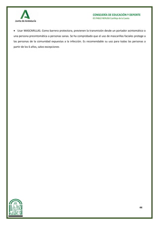 44
CONSEJERÍA DE EDUCACIÓN Y DEPORTE
IES PABLO NERUDA Castilleja de la Cuesta
• Usar MASCARILLAS. Como barrera protectora, previenen la transmisión desde un portador asintomático o
una persona presintomática a personas sanas. Se ha comprobado que el uso de mascarillas faciales protege a
las personas de la comunidad expuestas a la infección. Es recomendable su uso para todas las personas a
partir de los 6 años, salvo excepciones
 