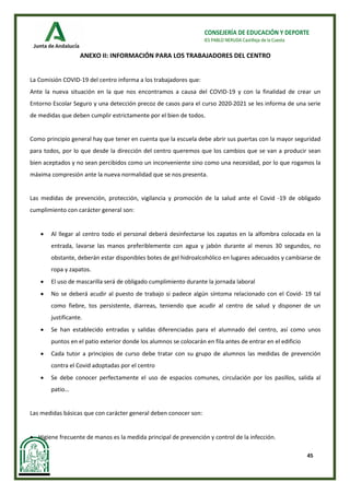 45
CONSEJERÍA DE EDUCACIÓN Y DEPORTE
IES PABLO NERUDA Castilleja de la Cuesta
ANEXO II: INFORMACIÓN PARA LOS TRABAJADORES DEL CENTRO
La Comisión COVID-19 del centro informa a los trabajadores que:
Ante la nueva situación en la que nos encontramos a causa del COVID-19 y con la finalidad de crear un
Entorno Escolar Seguro y una detección precoz de casos para el curso 2020-2021 se les informa de una serie
de medidas que deben cumplir estrictamente por el bien de todos.
Como principio general hay que tener en cuenta que la escuela debe abrir sus puertas con la mayor seguridad
para todos, por lo que desde la dirección del centro queremos que los cambios que se van a producir sean
bien aceptados y no sean percibidos como un inconveniente sino como una necesidad, por lo que rogamos la
máxima compresión ante la nueva normalidad que se nos presenta.
Las medidas de prevención, protección, vigilancia y promoción de la salud ante el Covid -19 de obligado
cumplimiento con carácter general son:
• Al llegar al centro todo el personal deberá desinfectarse los zapatos en la alfombra colocada en la
entrada, lavarse las manos preferiblemente con agua y jabón durante al menos 30 segundos, no
obstante, deberán estar disponibles botes de gel hidroalcohólico en lugares adecuados y cambiarse de
ropa y zapatos.
• El uso de mascarilla será de obligado cumplimiento durante la jornada laboral
• No se deberá acudir al puesto de trabajo si padece algún síntoma relacionado con el Covid- 19 tal
como fiebre, tos persistente, diarreas, teniendo que acudir al centro de salud y disponer de un
justificante.
• Se han establecido entradas y salidas diferenciadas para el alumnado del centro, así como unos
puntos en el patio exterior donde los alumnos se colocarán en fila antes de entrar en el edificio
• Cada tutor a principios de curso debe tratar con su grupo de alumnos las medidas de prevención
contra el Covid adoptadas por el centro
• Se debe conocer perfectamente el uso de espacios comunes, circulación por los pasillos, salida al
patio…
Las medidas básicas que con carácter general deben conocer son:
• Higiene frecuente de manos es la medida principal de prevención y control de la infección.
 