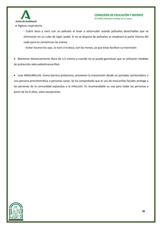 46
CONSEJERÍA DE EDUCACIÓN Y DEPORTE
IES PABLO NERUDA Castilleja de la Cuesta
• Higiene respiratoria:
- Cubrir boca y nariz con un pañuelo al toser o estornudar usando pañuelos desechables que se
eliminarán en un cubo de tapa- pedal. Si no se dispone de pañuelos se empleará la parte interna del
codo para no contaminar las manos.
- Evitar tocarse los ojos, la nariz o la boca, con las manos, ya que éstas facilitan su trasmisión
• Mantener distanciamiento físico de 1,5 metros y cuando no se pueda garantizar que se utilizarán medidas
de protección adecuadas(mascarillas)
• Usar MASCARILLAS. Como barrera protectora, previenen la transmisión desde un portador asintomático o
una persona presintomática a personas sanas. Se ha comprobado que el uso de mascarillas faciales protege a
las personas de la comunidad expuestas a la infección. Es recomendable su uso para todas las personas a
partir de los 6 años, salvo excepciones
 