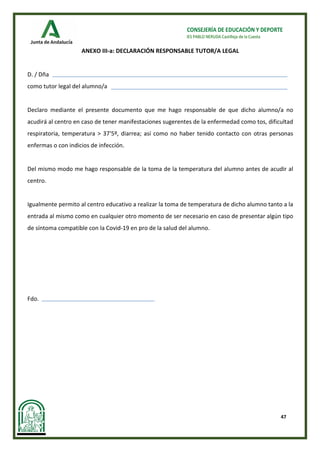 47
CONSEJERÍA DE EDUCACIÓN Y DEPORTE
IES PABLO NERUDA Castilleja de la Cuesta
ANEXO III-a: DECLARACIÓN RESPONSABLE TUTOR/A LEGAL
D. / Dña
como tutor legal del alumno/a
Declaro mediante el presente documento que me hago responsable de que dicho alumno/a no
acudirá al centro en caso de tener manifestaciones sugerentes de la enfermedad como tos, dificultad
respiratoria, temperatura > 37'5º, diarrea; así como no haber tenido contacto con otras personas
enfermas o con indicios de infección.
Del mismo modo me hago responsable de la toma de la temperatura del alumno antes de acudir al
centro.
Igualmente permito al centro educativo a realizar la toma de temperatura de dicho alumno tanto a la
entrada al mismo como en cualquier otro momento de ser necesario en caso de presentar algún tipo
de síntoma compatible con la Covid-19 en pro de la salud del alumno.
Fdo.
 