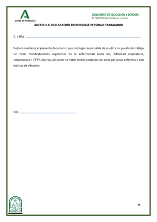 48
CONSEJERÍA DE EDUCACIÓN Y DEPORTE
IES PABLO NERUDA Castilleja de la Cuesta
ANEXO III-b: DECLARACIÓN RESPONSABLE PERSONAL TRABAJADOR
D. / Dña
Declaro mediante el presente documento que me hago responsable de acudir a mi puesto de trabajo
sin tener manifestaciones sugerentes de la enfermedad como tos, dificultad respiratoria,
temperatura > 37'5º, diarrea; así como no haber tenido contacto con otras personas enfermas o con
indicios de infección.
Fdo.
 