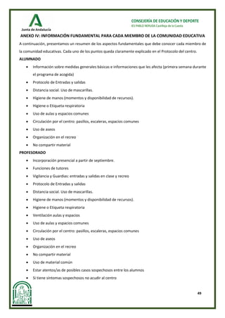 49
CONSEJERÍA DE EDUCACIÓN Y DEPORTE
IES PABLO NERUDA Castilleja de la Cuesta
ANEXO IV: INFORMACIÓN FUNDAMENTAL PARA CADA MIEMBRO DE LA COMUNIDAD EDUCATIVA
A continuación, presentamos un resumen de los aspectos fundamentales que debe conocer cada miembro de
la comunidad educativas. Cada uno de los puntos queda claramente explicado en el Protocolo del centro.
ALUMNADO
• Información sobre medidas generales básicas e informaciones que les afecta (primera semana durante
el programa de acogida)
• Protocolo de Entradas y salidas
• Distancia social. Uso de mascarillas.
• Higiene de manos (momentos y disponibilidad de recursos).
• Higiene o Etiqueta respiratoria
• Uso de aulas y espacios comunes
• Circulación por el centro: pasillos, escaleras, espacios comunes
• Uso de aseos
• Organización en el recreo
• No compartir material
PROFESORADO
• Incorporación presencial a partir de septiembre.
• Funciones de tutores
• Vigilancia y Guardias: entradas y salidas en clase y recreo
• Protocolo de Entradas y salidas
• Distancia social. Uso de mascarillas.
• Higiene de manos (momentos y disponibilidad de recursos).
• Higiene o Etiqueta respiratoria
• Ventilación aulas y espacios
• Uso de aulas y espacios comunes
• Circulación por el centro: pasillos, escaleras, espacios comunes
• Uso de aseos
• Organización en el recreo
• No compartir material
• Uso de material común
• Estar atentos/as de posibles casos sospechosos entre los alumnos
• Si tiene síntomas sospechosos no acudir al centro
 