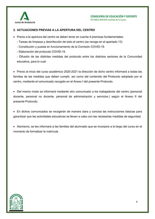 7
CONSEJERÍA DE EDUCACIÓN Y DEPORTE
IES PABLO NERUDA Castilleja de la Cuesta
2. ACTUACIONES PREVIAS A LA APERTURA DEL CENTRO
• Previo a la apertura del centro se deben tener en cuenta 4 premisas fundamentales:
- Tareas de limpieza y desinfección de todo el centro (se recoge en el apartado 13)
- Constitución y puesta en funcionamiento de la Comisión COVID-19.
- Elaboración del protocolo COVID-19.
- Difusión de las distintas medidas del protocolo entre los distintos sectores de la Comunidad
educativa, para lo cual:
• Previo al inicio del curso académico 2020-2021 la dirección de dicho centro informará a todas las
familias de las medidas que deben cumplir, así como del contenido del Protocolo adoptado por el
centro, mediante el comunicado recogido en el Anexo I del presente Protocolo.
• Del mismo modo se informará mediante otro comunicado a los trabajadores del centro (personal
docente, personal no docente, personal de administración y servicios.) según el Anexo II del
presente Protocolo.
• En dichos comunicados se recogerán de manera clara y concisa las instrucciones básicas para
garantizar que las actividades educativas se lleven a cabo con las necesarias medidas de seguridad.
• Asimismo, se les informará a las familias del alumnado que se incorpore a lo largo del curso en el
momento de formalizar la matrícula
 