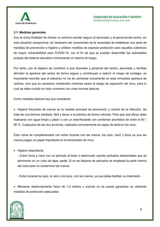 8
CONSEJERÍA DE EDUCACIÓN Y DEPORTE
IES PABLO NERUDA Castilleja de la Cuesta
2.1. Medidas generales
Con la única finalidad de ofrecer un entorno escolar seguro al alumnado y al personal del centro, en
esta situación excepcional, es necesario ser conscientes de la necesidad de establecer una serie de
medidas de prevención e higiene y arbitrar medidas de especial protección para aquellos colectivos
de mayor vulnerabilidad para COVID-19, con el fin de que se puedan desarrollar las actividades
propias del sistema educativo minimizando al máximo el riesgo.
Por tanto, con el objetivo de contribuir a que docentes y personal del centro, alumnado y familias
afronten la apertura del centro de forma segura y contribuyan a reducir el riesgo de contagio, es
importante recordar que el esfuerzo no ha de centrarse únicamente en esta inmediata apertura de
centros, sino que es necesario mantenerlo mientras exista el riesgo de expansión del virus, para lo
cual se debe cumplir en todo momento con unas normas básicas.
Como medidas básicas hay que considerar:
• Higiene frecuente de manos es la medida principal de prevención y control de la infección. Se
trata de una técnica sanitaria, fácil y llevar a la práctica de forma rutinaria. Para que sea eficaz debe
realizarse con agua limpia y jabón o con un desinfectante con contenido alcohólico de entre el 60 -
80 %. Cualquiera de las dos acciones, realizada correctamente es capaz de destruir los virus.
Esta rutina se complementará con evitar tocarse con las manos, los ojos, nariz y boca ya que las
manos juegan un papel importante en la transmisión de virus.
• Higiene respiratoria:
- Cubrir boca y nariz con un pañuelo al toser o estornudar usando pañuelos desechables que se
eliminarán en un cubo de tapa- pedal. Si no se dispone de pañuelos se empleará la parte interna
del codo para no contaminar las manos.
- Evitar tocarse los ojos, la nariz o la boca, con las manos, ya que éstas facilitan su trasmisión
• Mantener distanciamiento físico de 1,5 metros y cuando no se pueda garantizar se utilizarán
medidas de protección adecuadas
 