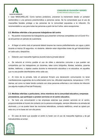 9
CONSEJERÍA DE EDUCACIÓN Y DEPORTE
IES PABLO NERUDA Castilleja de la Cuesta
• Usar MASCARILLAS. Como barrera protectora, previenen la transmisión desde un portador
asintomático o una persona presintomática a personas sanas. Se ha comprobado que el uso de
mascarillas faciales protege a las personas de la comunidad expuestas a la infección. Es
recomendable su uso para todas las personas a partir de los 6 años, salvo excepciones.
2.2. Medidas referidas a las personas trabajadoras del centro
• No podrán incorporarse los trabajadores que presenten síntomas compatibles con el Covid-19 o
se encuentren en periodo de cuarentena.
• Al llegar al centro todo el personal deberá lavarse las manos preferiblemente con agua y jabón
durante al menos 30 segundos, no obstante, deberán estar disponibles botes de gel hidroalcohólico
en cada aula y despachos.
• Deberán usar mascarilla higiénica durante toda la jornada laboral
• Se reducirá al mínimo posible el uso de útiles o elementos comunes o que puedan ser
compartidos por los trabajadores y/o docentes, tales como bolígrafos, libretas, teclados, pizarras
táctiles, teléfonos, u objetos usados durante la intervención educativa o no educativa, en aquellos
que no sea posible desinfectarlos entre cada uso.
• Al inicio de la jornada, todo el personal firmará una declaración comunicando no tener
manifestaciones sugerentes de la enfermedad como tos, dificultad respiratoria, temperatura > 37'5º,
diarrea; así como no haber tenido contacto con otras personas enfermas o con indicios de infección
(se adjunta modelo al final del Protocolo)
2.3. Medidas referidas a particulares, otros miembros de la comunidad educativa y empresas
proveedoras, que participan o prestan servicios en el centro educativo.
• Se hará una comunicación a las empresas externas que prestan servicios en el centro,
proporcionándole el horario de contacto con la persona encargada, siempre diferente a la entrada del
alumnado, y si se puede hacer las reuniones telemáticas, contacto telefónico, email se optará por
esta vía y si no fuese así con cita previa.
• En caso de tener que acceder al centro lo harán con el uso de mascarilla higiénica y de gel
hidroalcohólico al entrar.
 