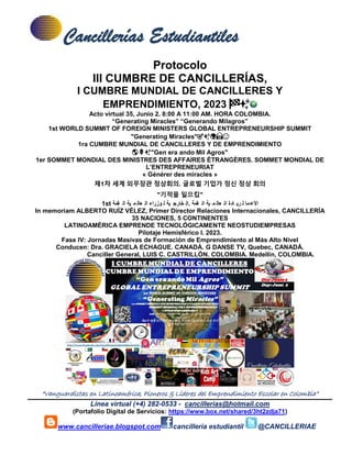 Cancillerías Estudiantiles
“Vanguardistas en Latinoamérica, Pioneros & Líderes del Emprendimiento Escolar en Colombia”
Línea virtual (+4) 282-0533 - cancillerias@hotmail.com
(Portafolio Digital de Servicios: https://www.box.net/shared/3ht2zdja71)
www.cancilleriae.blogspot.com cancilleria estudiantil @CANCILLERIAE
Protocolo
III CUMBRE DE CANCILLERÍAS,
I CUMBRE MUNDIAL DE CANCILLERES Y
EMPRENDIMIENTO, 2023 🏁✨
Acto virtual 35, Junio 2. 8:00 A 11:00 AM. HORA COLOMBIA.
“Generating Miracles” “Generando Milagros”
1st WORLD SUMMIT OF FOREIGN MINISTERS GLOBAL ENTREPRENEURSHIP SUMMIT
"Generating Miracles"🎯✨🌍🙏🙂
1ra CUMBRE MUNDIAL DE CANCILLERES Y DE EMPRENDIMIENTO
🌎🌹✨"Gen era ando Mil Agros"
1er SOMMET MONDIAL DES MINISTRES DES AFFAIRES ÉTRANGÈRES. SOMMET MONDIAL DE
L’ENTREPRENEURIAT
« Générer des miracles »
제1차 세계 외무장관 정상회의. 글로벌 기업가 정신 정상 회의
"기적을 일으킴"
1st ‫قمة‬ ‫ال‬ ‫ية‬ ‫م‬ ‫عال‬ ‫ال‬ ‫وزراء‬ ‫ل‬ ‫ية‬ ‫خارج‬ ‫ال‬. ‫قمة‬ ‫ال‬ ‫ية‬ ‫م‬ ‫عال‬ ‫ال‬ ‫ادة‬ ‫ري‬ ‫ل‬ ‫ما‬‫األع‬
In memoriam ALBERTO RUÍZ VÉLEZ, Primer Director Relaciones Internacionales, CANCILLERÍA
35 NACIONES, 5 CONTINENTES
LATINOAMÉRICA EMPRENDE TECNOLÓGICAMENTE NEOSTUDIEMPRESAS
Pilotaje Hemisférico I. 2023.
Fase IV: Jornadas Masivas de Formación de Emprendimiento al Más Alto Nivel
Conducen: Dra. GRACIELA ECHAGUE. CANADÁ. G DANSE TV, Quebec, CANADÁ.
Canciller General, LUIS C. CASTRILLÓN. COLOMBIA. Medellín, COLOMBIA.
 