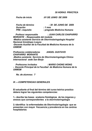 30 HORAS PRÁCTICA

  Fecha de inicio             :01 DE JUNIO DE 2009


  Fecha de término                  : 30 DE JUNIO DE 2009
  Duración                    : 1 mes
  PRE –requisito              : pregrado Medicina Humana

  Profesor responsable            : JUAN CARLOS CHAPARRO
MORANTE - Responsable del modulo
-Medico asistente Servicio de Otorrinolaringologia Hospital
Nacional Arzobispo Loayza
-Docente Auxiliar de la Facultad de Medicina Humana de la
UNMSM

Profesores colaboradores       :ANGEL GUSTAVO
CHAPARRO MORANTE
-Medico asistente Servicio de Otorrinolaringologia Clinica
Internacional sede San Borja

  Profesores invitados           : MARIO CHONG WONG
- Docente Principal de la Facultad de Medicina Humana de la
UNMSM

  No. de alumnos: 7


III .—COMPETENCIAS GENERALES


El estudiante al final del término del curso teórico practico
debera lograr las siguientes competencias:

1.- desribe las bases anatomo fisiológicas de los órganos y
anexos que correspondientes a la otorrinolaringología

2.-identifica la enfermedades de Otorrinolaringologia que se
presentan con mayor frecuencia y prevalencia en los centros
hospitalarios
 