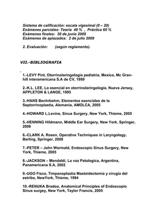 Sistema de calificación: escala vigesimal (0 – 20)
    Exámenes parciales: Teoría 40 % , Práctica 60 %
    Exámenes finales: 30 de junio 2009
    Exámenes de aplazados: 2 de julio 2009

    2. Evaluación:    (según reglamento).



VII.-BIBLIOGRAFIA

.
    1.-LEVY Pint, Otorrinolaringología pediatría, Mexico, Mc Gran-
    hill interamericana S.A de CV, 1999

    2.-K.L. LEE, Lo esencial en otorrinolaringología, Nueva Jersey,
    APPLETON & LANGE, 1995

    3.-HANS Benhrbohm, Elementos esenciales de la
    Septorrinoplastia, Alemania, AMOLCA, 2005

    4.-HOWARD L.Levine, Sinus Surgery, New York, Thieme, 2005

    5.-HENNING Hildmann, Middle Ear Surgery, New York, Springer,
    2006

    6.-CLARK A. Rosen, Operative Techniques in Laryngology,
    Berling, Springer, 2008

    7.-PETER – John Wormald, Endoscopic Sinus Surgery, New
    York, Thieme, 2005

    8.-JACKSON – Mendaldi, La voz Patologica, Argentina,
    Panamericana S.A, 2002

    9.-UGO Fisco, Timpanoplastia Mastoidectomia y cirugía del
    estribo, NewYork, Thieme, 1994

    10.-RENUKA Bradoo, Anatomical Principles of Endoscopio
    Sinus surgey, New York, Taylor Francis, 2005
 